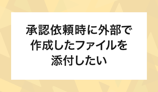 承認依頼時に外部で作成したファイルを添付したい